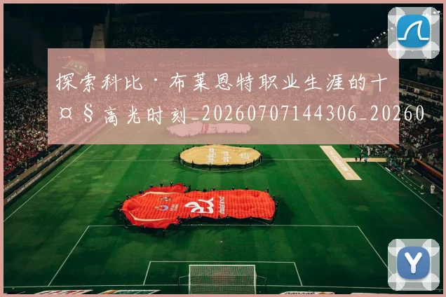 探索科比·布莱恩特职业生涯的十大高光时刻_20260707144306_20260723183914