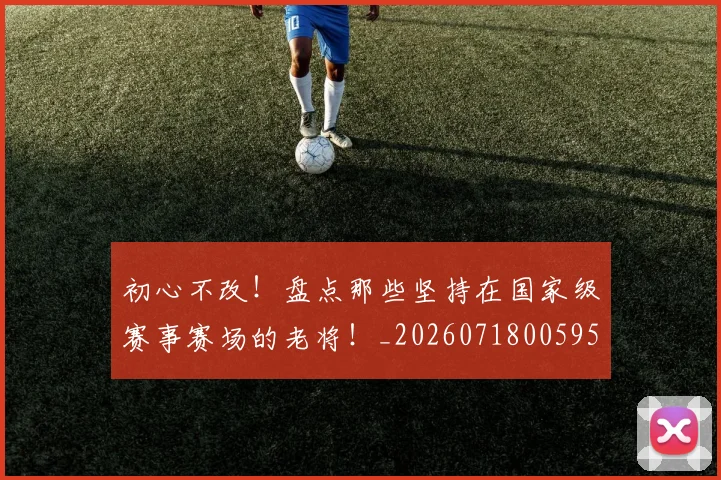 初心不改!盘点那些坚持在国家级赛事赛场的老将!_20260718005955