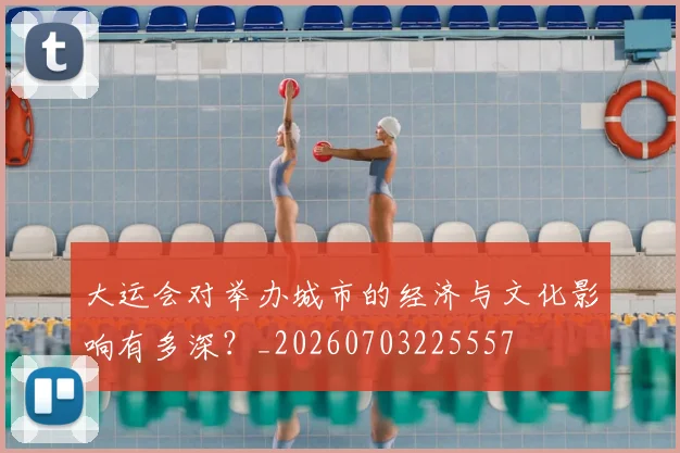 大运会对举办城市的经济与文化影响有多深？_20260703225557