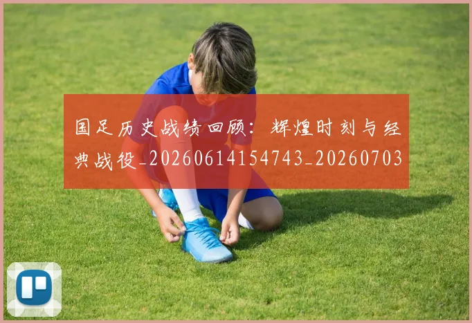 国足历史战绩回顾：辉煌时刻与经典战役_20260614154743_20260703223309