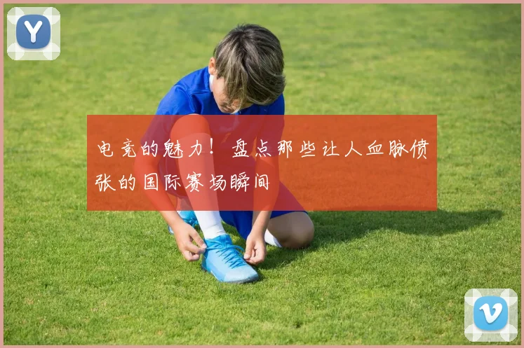电竞的魅力!盘点那些让人血脉偾张的国际赛场瞬间