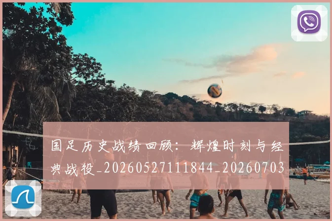 国足历史战绩回顾:辉煌时刻与经典战役_20260527111844_20260703223308_20260722145802