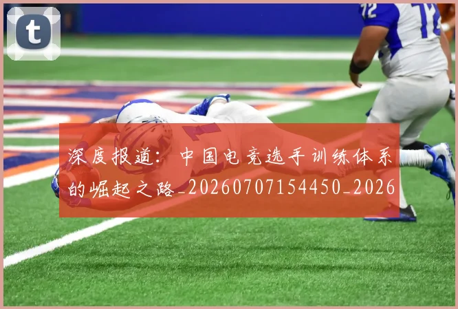 深度报道:中国电竞选手训练体系的崛起之路_20260707154450_20260801203257