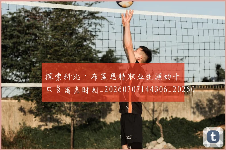 探索科比·布莱恩特职业生涯的十大高光时刻_20260707144306_20260723183914