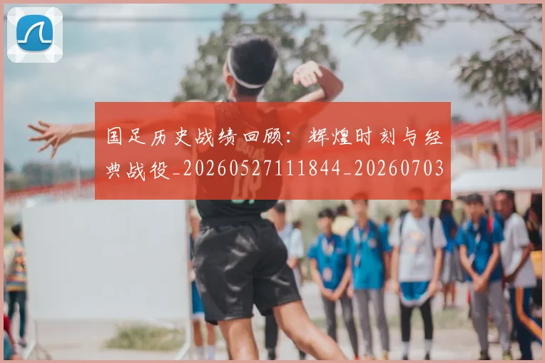 国足历史战绩回顾：辉煌时刻与经典战役_20260527111844_20260703223308_20260722145802